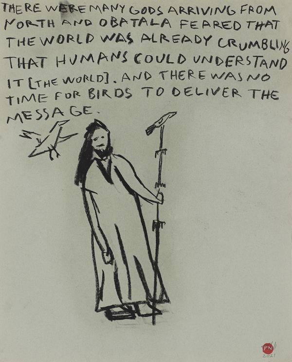 THERE WERE MANY GODS ARRIVING FROM NORTH AND OBATALA FEARED THAT THE WORLD WAS ALREADY CRUMBLING THAT HUMANS COULD UNDERSTAND IT [THE WORLD]. AND THERE WAS NO TIME FOR BIRDS TO DELIVER THE MESSAGE.