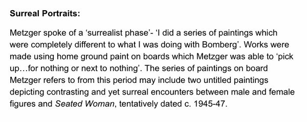 Surreal Portraits: Metzger spoke of a ‘surrealist phase’- ‘I did a series of paintings which were completely different to what I was doing with Bomberg’. Works were made using home ground paint on boards which Metzger was able to ‘pick up…for nothing or n