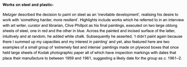 Works on steel and plastic- Metzger described the decision to paint on steel as an ‘inevitable development’, realising his desire to work with ‘something harder, more resilient’. Highlights include works which he referred to in an interview with art write