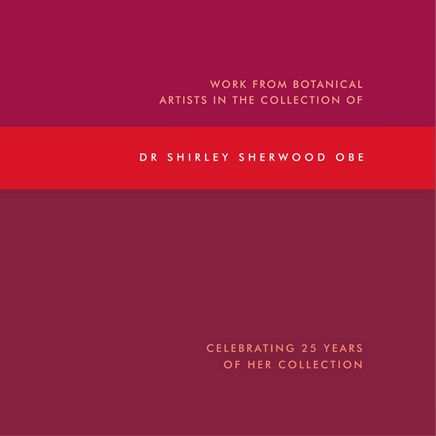 WORK FROM BOTANICAL ARTISTS IN THE COLLECTION OF DR SHIRLEY SHERWOOD OBE Celebrating 25 Years of her Collection